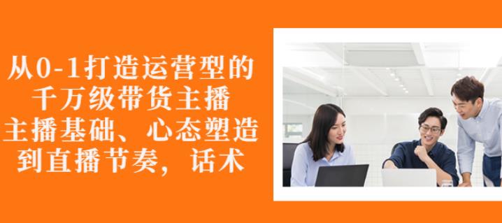 从0-1打造运营型的带货主播：主播基础、心态塑造，能力培养到直播节奏，话术进行全面讲-木石资源网