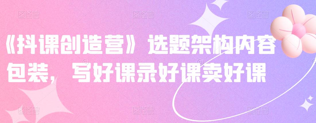 《抖课创造营》选题架构内容包装，写好课录好课卖好课-木石资源网