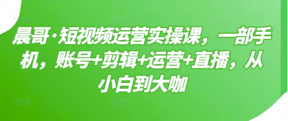 晨哥·短视频运营实操课，一部手机，账号+剪辑+运营+直播，从小白到大咖-木石资源网