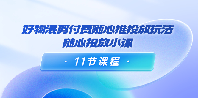 好物混剪付费随心推投放玩法，随心投放小课（11节课程）-木石资源网
