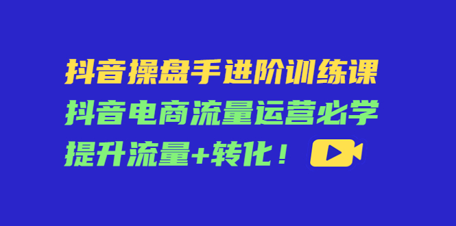 抖音操盘手进阶训练课：抖音电商流量运营必学，提升流量+转化-木石资源网