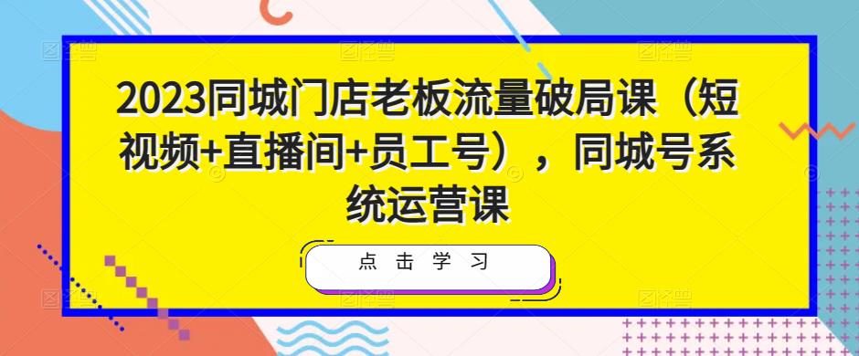 2023同城门店老板流量破局课（短视频+直播间+员工号），同城号系统运营课-木石资源网
