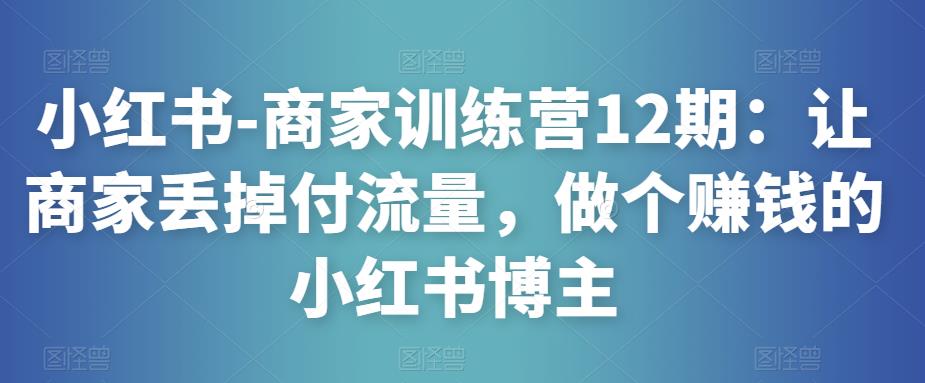小红书-商家训练营12期：让商家丢掉付流量，做个赚钱的小红书博主-木石资源网