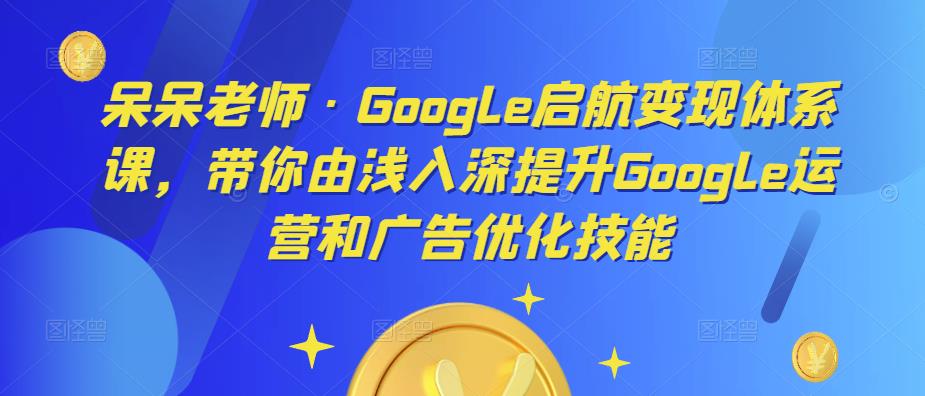 呆呆老师·Google启航变现体系课，带你由浅入深提升Google运营和广告优化技能-木石资源网