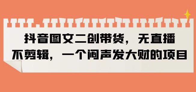 抖音图文二创带货，无直播，不剪辑，一个闷声发大财的项目【揭秘】-木石资源网
