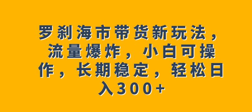罗刹海市带货新玩法，流量爆炸，小白可操作，长期稳定，轻松日入300+【揭秘】-木石资源网