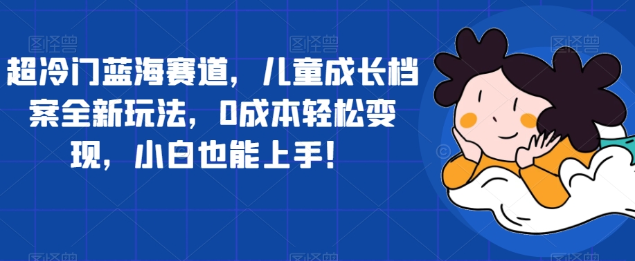 超冷门蓝海赛道，儿童成长档案全新玩法，0成本轻松变现，小白也能上手【揭秘】-木石资源网