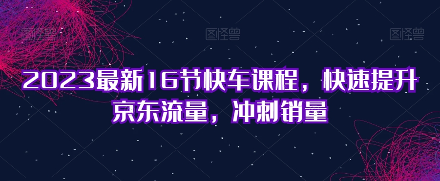 2023最新16节快车课程，快速提升京东流量，冲刺销量-木石资源网