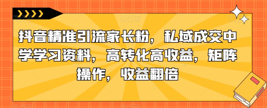 抖音精准引流家长粉，私域成交中学学习资料，高转化高收益，矩阵操作，收益翻倍【揭秘】-木石资源网