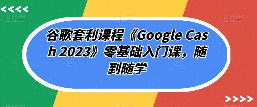 谷歌套利课程《Google Cash 2023》零基础入门课，随到随学-木石资源网
