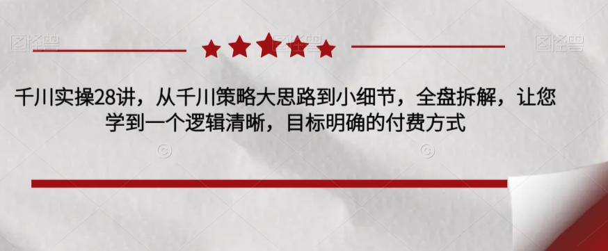 千川实操28讲，从千川策略大思路到小细节，全盘拆解，让您学到一个逻辑清晰，目标明确的付费方式-木石资源网