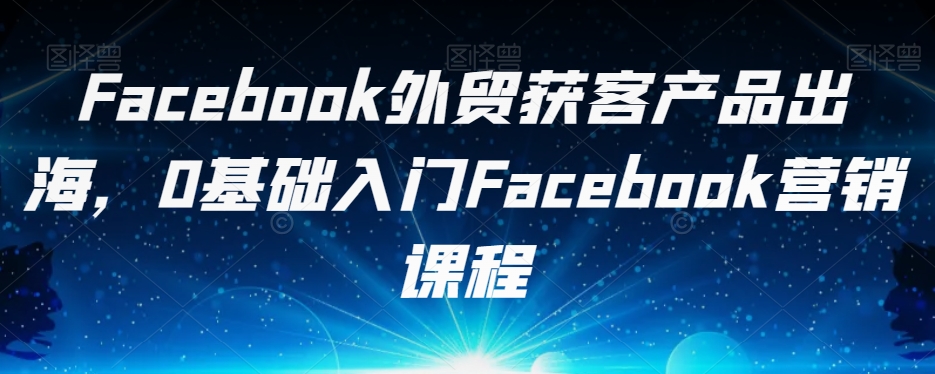 Facebook外贸获客产品出海，0基础入门Facebook营销课程-木石资源网