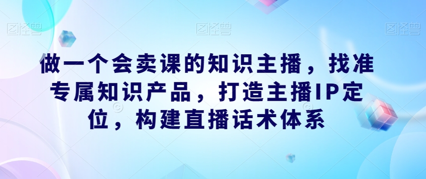 做一个会卖课的知识主播，找准专属知识产品，打造主播IP定位，构建直播话术体系-木石资源网