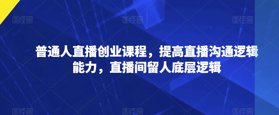 普通人直播创业课程，提高直播沟通逻辑能力，直播间留人底层逻辑-木石资源网