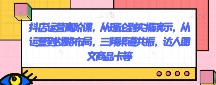 抖店运营高阶课，从理论到实操演示，从运营到战略布局，三频渠道共振，达人图文商品卡等-木石资源网