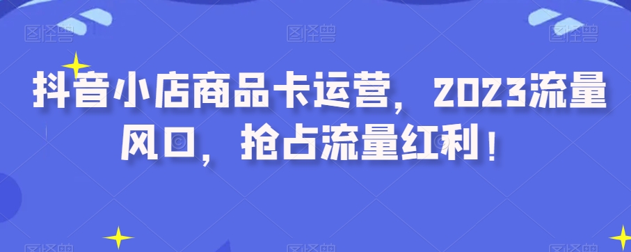 抖音小店商品卡运营，2023流量风口，抢占流量红利！-木石资源网