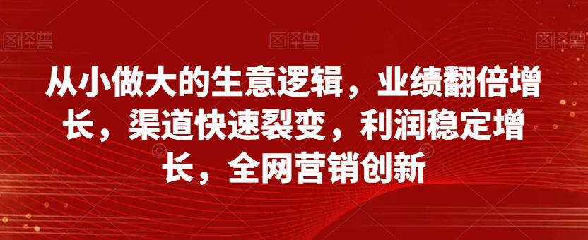 从小做大的生意逻辑，业绩翻倍增长，渠道快速裂变，利润稳定增长，全网营销创新-木石资源网