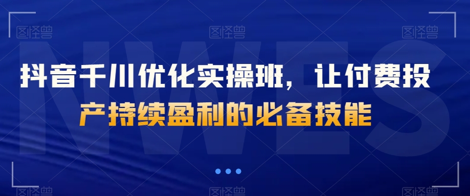 抖音千川优化实操班，让付费投产持续盈利的必备技能-木石资源网