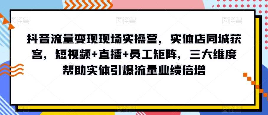 抖音流量变现现场实操营，实体店同城获客，短视频+直播+员工矩阵，三大维度帮助实体引爆流量业绩倍增-木石资源网