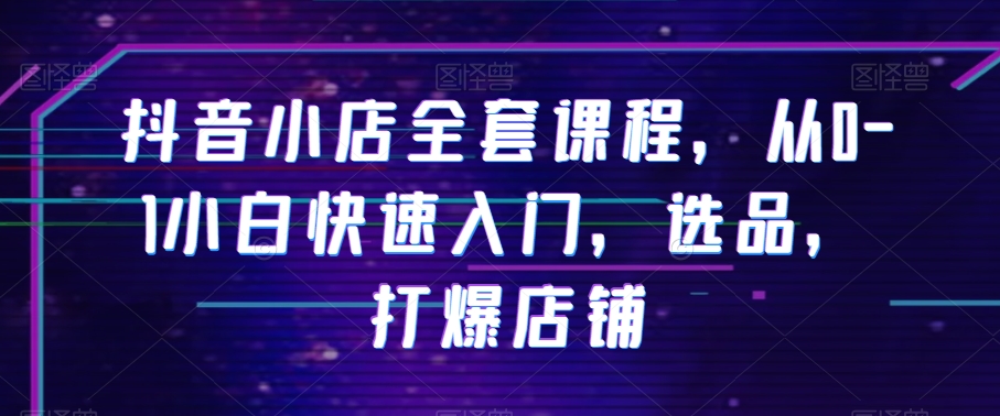 抖音小店全套课程，从0-1小白快速入门，选品，打爆店铺-木石资源网