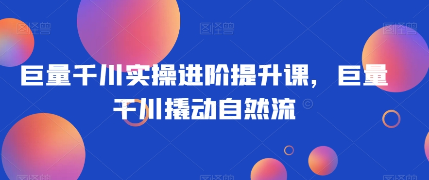 巨量千川实操进阶提升课，巨量干川撬动自然流-木石资源网