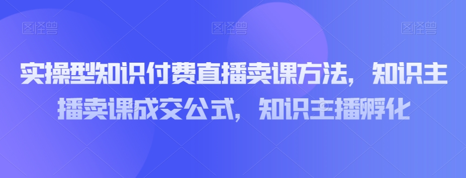 实操型知识付费直播卖课方法，知识主播卖课成交公式，知识主播孵化-木石资源网