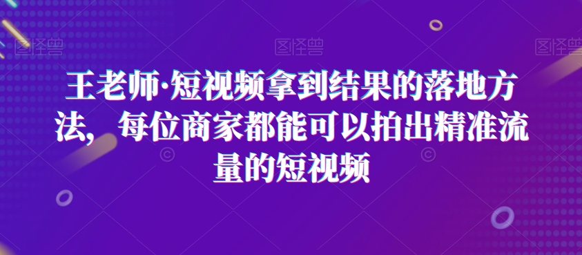 王老师·短视频拿到结果的落地方法，每位商家都能可以拍出精准流量的短视频-木石资源网