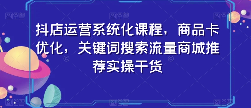 抖店运营系统化课程，商品卡优化，关键词搜索流量商城推荐实操干货-木石资源网