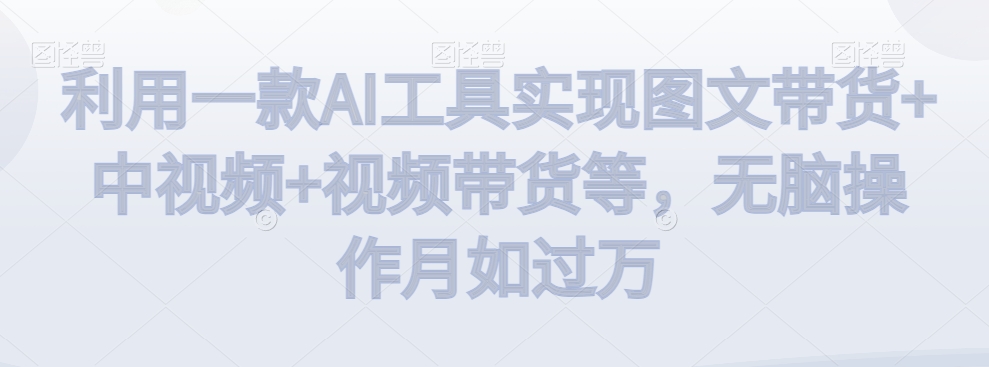利用一款AI工具实现图文带货+中视频+视频带货等，无脑操作月如过万【揭秘】-木石资源网