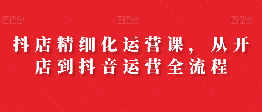 抖店精细化运营课，从开店到抖音运营全流程-木石资源网