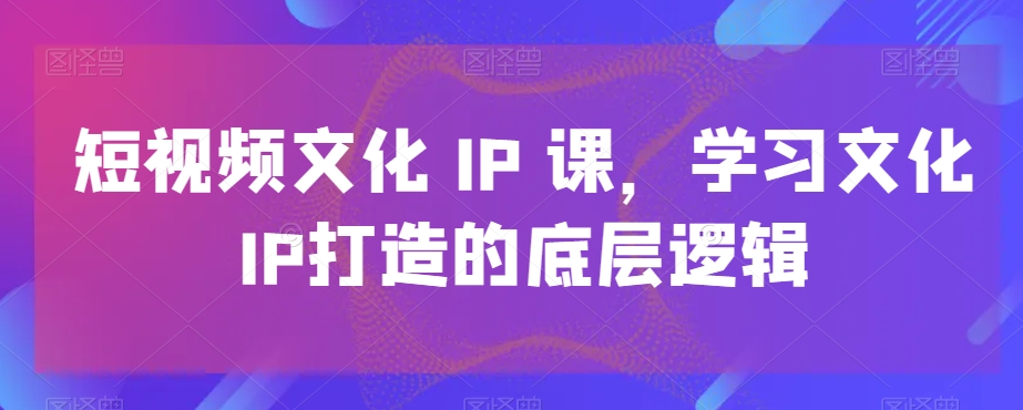 短视频文化IP课，学习文化IP打造的底层逻辑-木石资源网