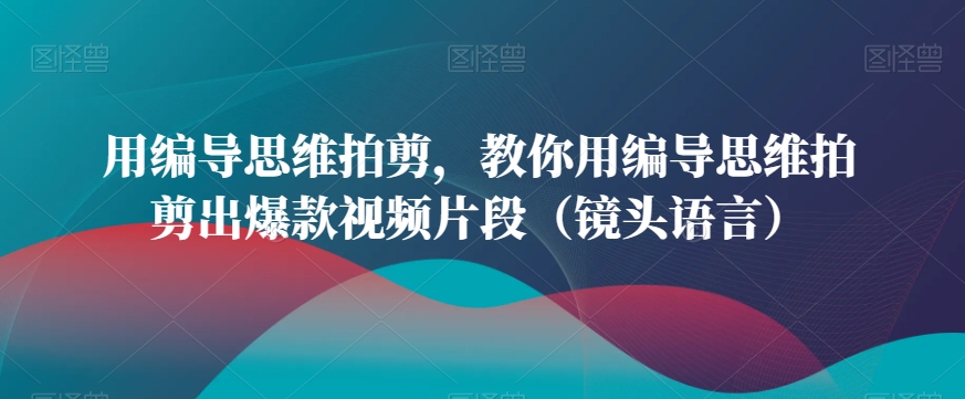 用编导思维拍剪，教你用编导思维拍剪出爆款视频片段（镜头语言）-木石资源网