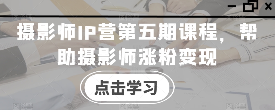 摄影师IP营第五期课程，帮助摄影师涨粉变现-木石资源网