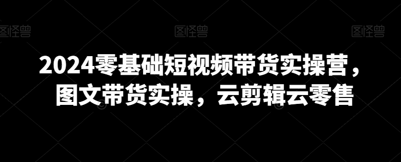 2024零基础短视频带货实操营，图文带货实操，云剪辑云零售-木石资源网
