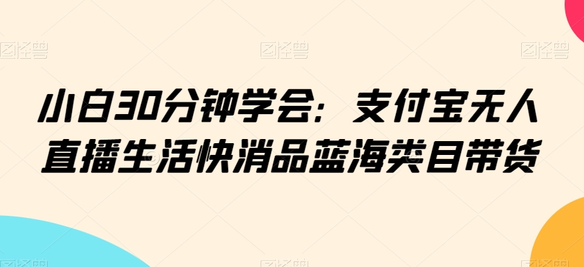 小白30分钟学会：支付宝无人直播生活快消品蓝海类目带货【揭秘】-木石资源网