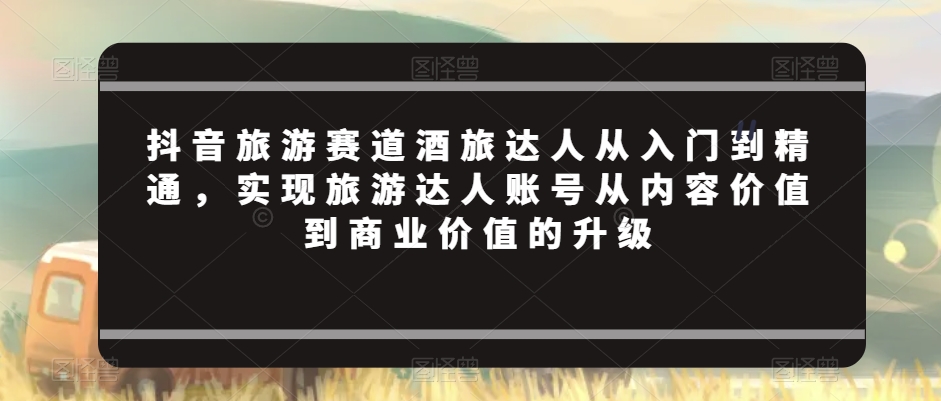 抖音旅游赛道酒旅达人从入门到精通，实现旅游达人账号从内容价值到商业价值的升级-木石资源网