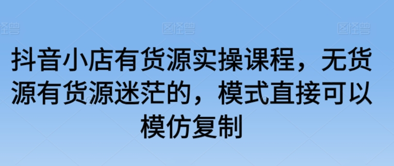 抖音小店有货源实操课程，无货源有货源迷茫的，模式直接可以模仿复制-木石资源网