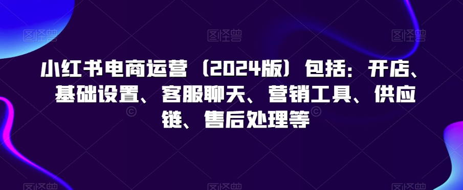小红书电商运营（2024版）包括：开店、基础设置、客服聊天、营销工具、供应链、售后处理等-木石资源网