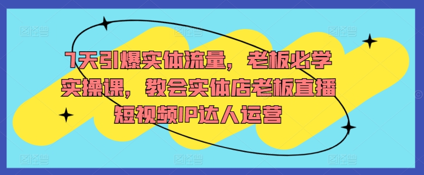 7天引爆实体流量，老板必学实操课，教会实体店老板直播短视频IP达人运营-木石资源网