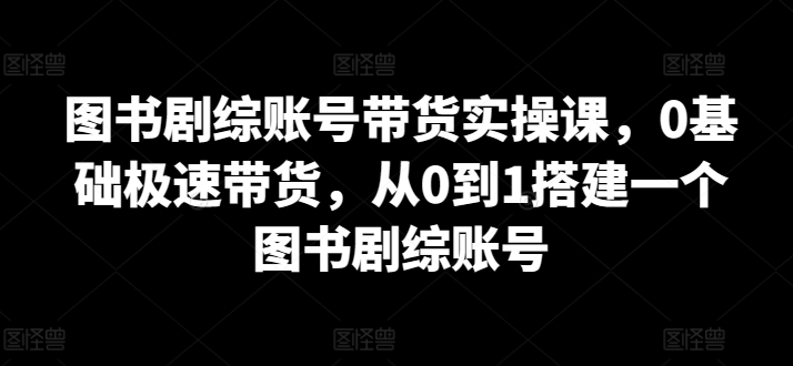 图书剧综账号带货实操课，0基础极速带货，从0到1搭建一个图书剧综账号-木石资源网