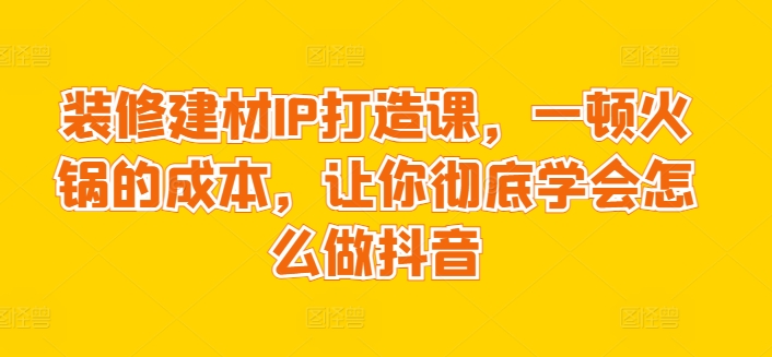 装修建材IP打造课，一顿火锅的成本，让你彻底学会怎么做抖音-木石资源网