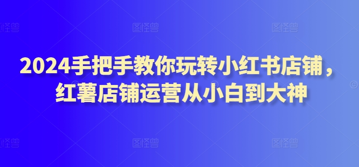 2024手把手教你玩转小红书店铺，红薯店铺运营从小白到大神-木石资源网