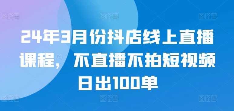 24年3月份抖店线上直播课程，不直播不拍短视频日出100单-木石资源网