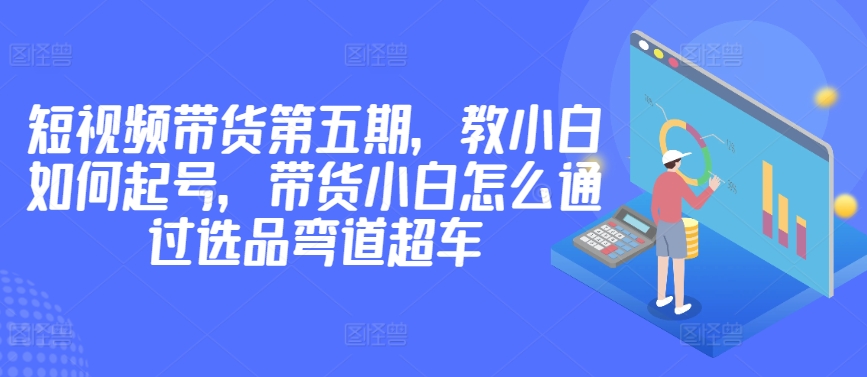 价值2980短视频带货第五期，教小白如何起号，带货小白怎么通过选品弯道超车-木石资源网