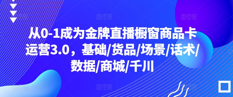 从0-1成为金牌直播橱窗商品卡运营3.0，基础/货品/场景/话术/数据/商城/千川-木石资源网