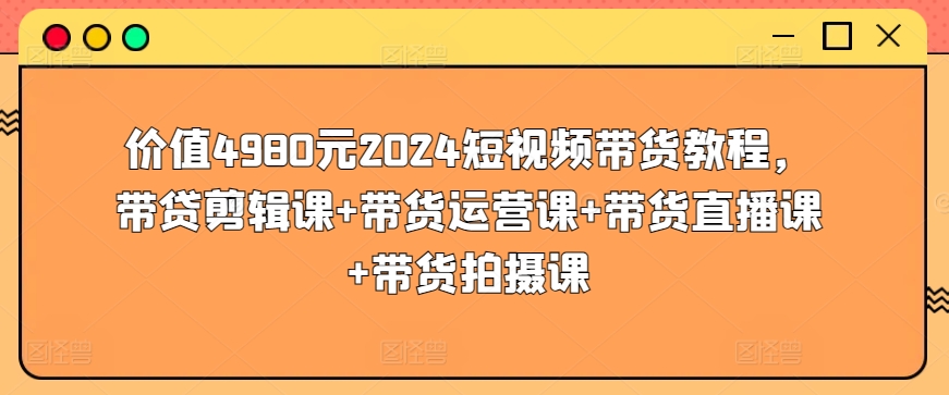 价值4980元2024短视频带货教程，带贷剪辑课+带货运营课+带货直播课+带货拍摄课-木石资源网