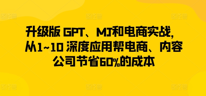 升级版 GPT、MJ和电商实战，从1~10 深度应用帮电商、内容公司节省60%的成本-木石资源网