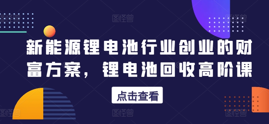 新能源锂电池行业创业的财富方案，锂电池回收高阶课-木石资源网