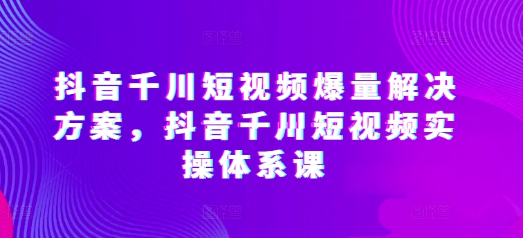 抖音千川短视频爆量解决方案，抖音千川短视频实操体系课-木石资源网