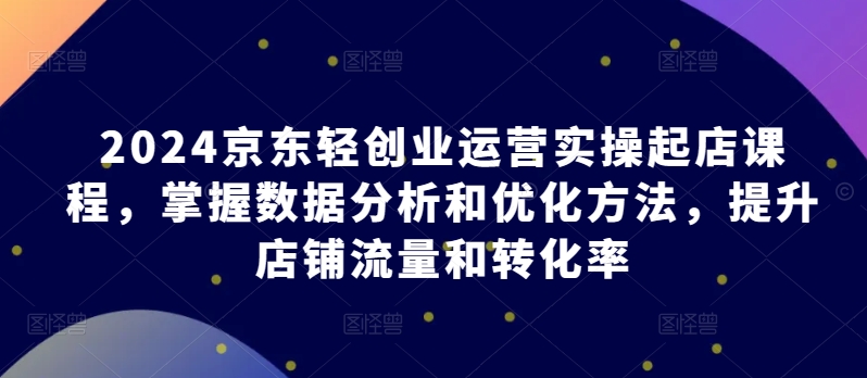 2024京东轻创业运营实操起店课程，掌握数据分析和优化方法，提升店铺流量和转化率-木石资源网